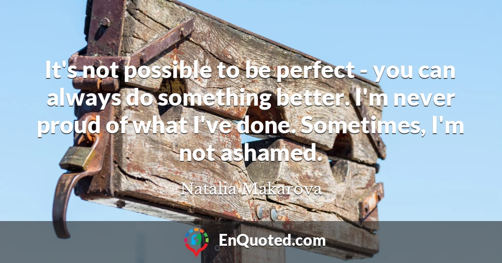 It's not possible to be perfect - you can always do something better. I'm never proud of what I've done. Sometimes, I'm not ashamed.