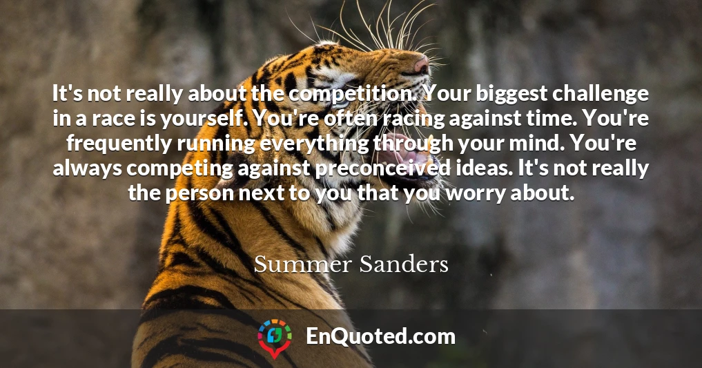 It's not really about the competition. Your biggest challenge in a race is yourself. You're often racing against time. You're frequently running everything through your mind. You're always competing against preconceived ideas. It's not really the person next to you that you worry about.