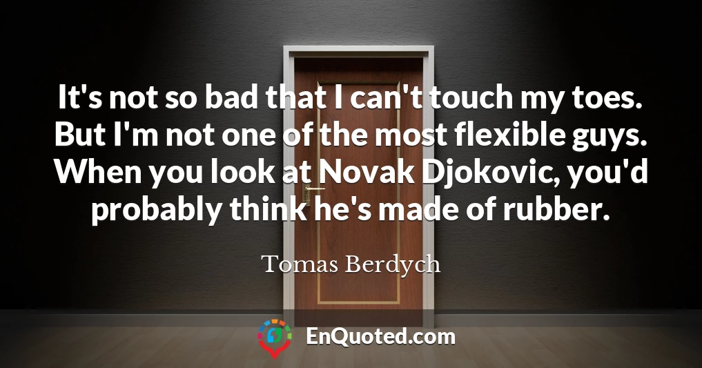 It's not so bad that I can't touch my toes. But I'm not one of the most flexible guys. When you look at Novak Djokovic, you'd probably think he's made of rubber.