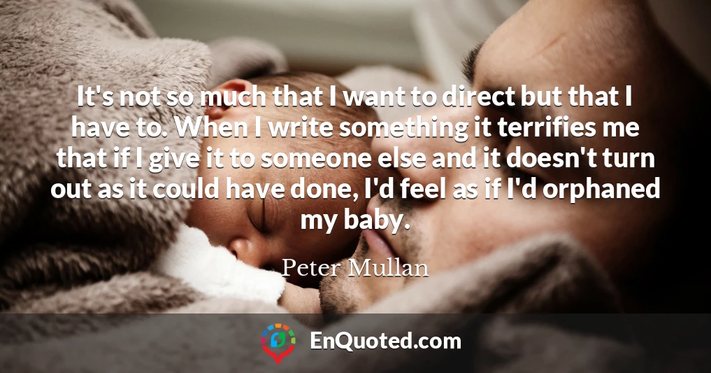 It's not so much that I want to direct but that I have to. When I write something it terrifies me that if I give it to someone else and it doesn't turn out as it could have done, I'd feel as if I'd orphaned my baby.