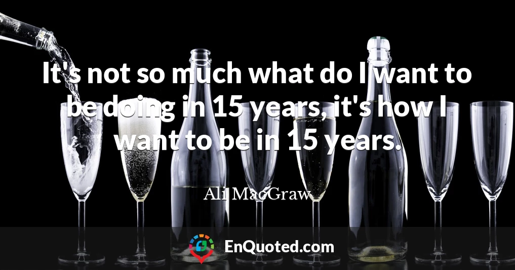 It's not so much what do I want to be doing in 15 years, it's how I want to be in 15 years.