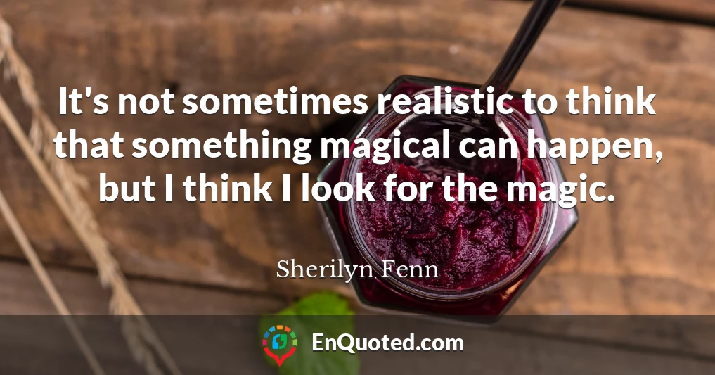 It's not sometimes realistic to think that something magical can happen, but I think I look for the magic.