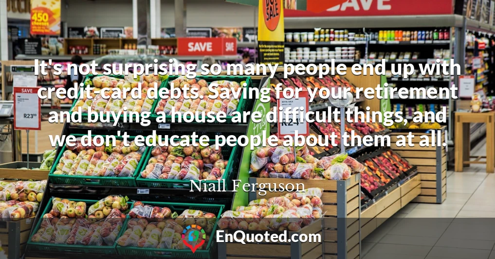 It's not surprising so many people end up with credit-card debts. Saving for your retirement and buying a house are difficult things, and we don't educate people about them at all.