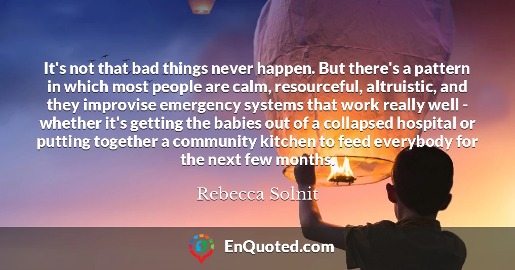 It's not that bad things never happen. But there's a pattern in which most people are calm, resourceful, altruistic, and they improvise emergency systems that work really well - whether it's getting the babies out of a collapsed hospital or putting together a community kitchen to feed everybody for the next few months.