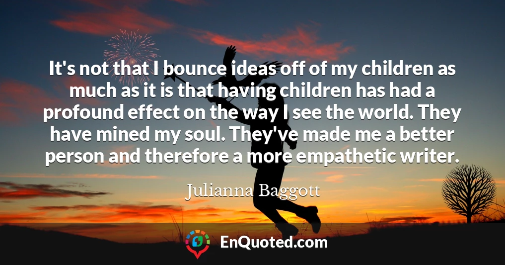 It's not that I bounce ideas off of my children as much as it is that having children has had a profound effect on the way I see the world. They have mined my soul. They've made me a better person and therefore a more empathetic writer.