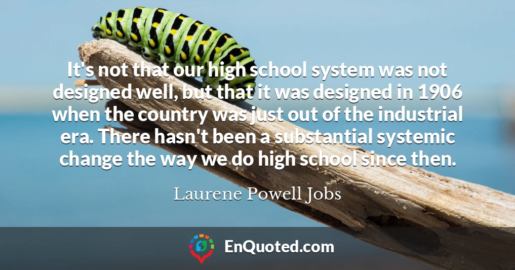 It's not that our high school system was not designed well, but that it was designed in 1906 when the country was just out of the industrial era. There hasn't been a substantial systemic change the way we do high school since then.