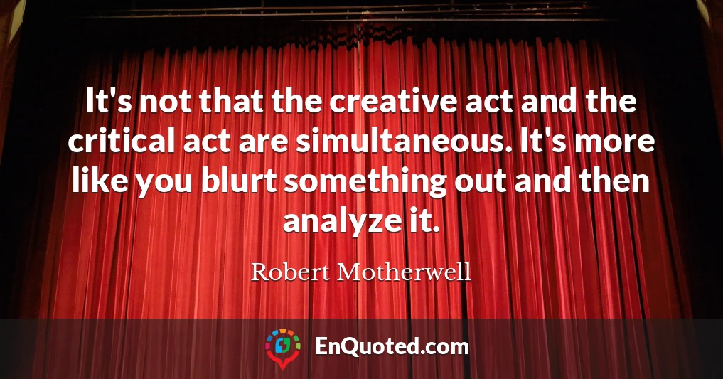 It's not that the creative act and the critical act are simultaneous. It's more like you blurt something out and then analyze it.