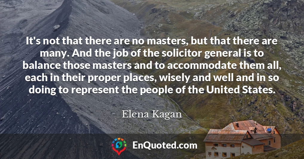 It's not that there are no masters, but that there are many. And the job of the solicitor general is to balance those masters and to accommodate them all, each in their proper places, wisely and well and in so doing to represent the people of the United States.
