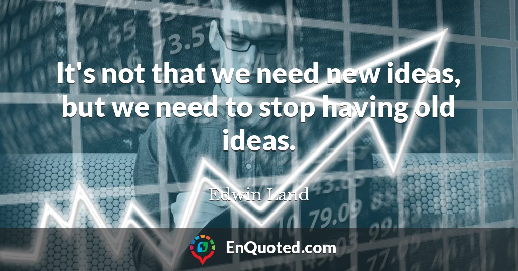 It's not that we need new ideas, but we need to stop having old ideas.