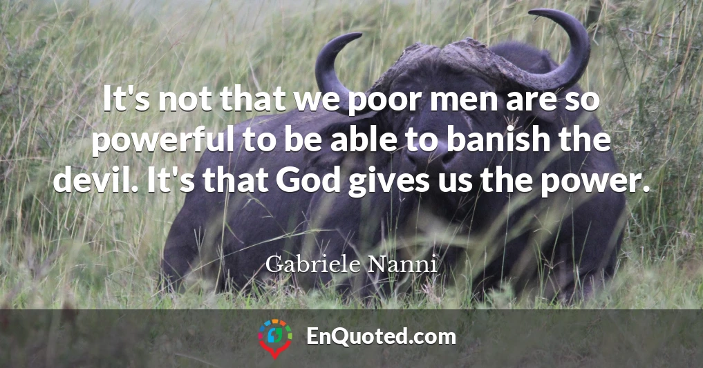 It's not that we poor men are so powerful to be able to banish the devil. It's that God gives us the power.