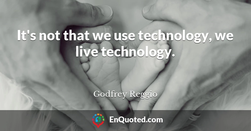 It's not that we use technology, we live technology.