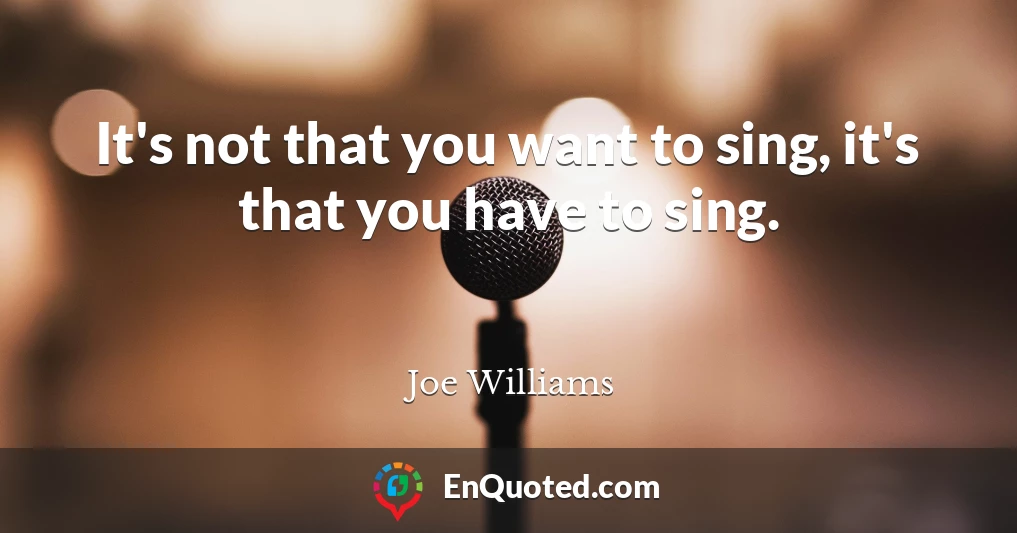 It's not that you want to sing, it's that you have to sing.