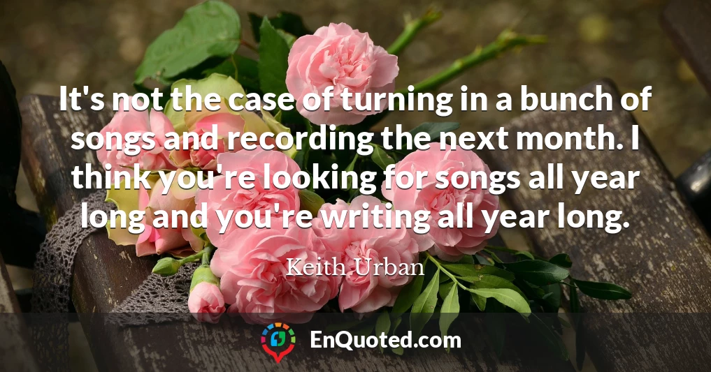It's not the case of turning in a bunch of songs and recording the next month. I think you're looking for songs all year long and you're writing all year long.