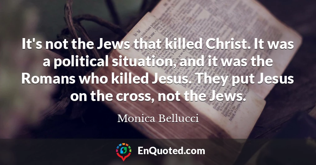 It's not the Jews that killed Christ. It was a political situation, and it was the Romans who killed Jesus. They put Jesus on the cross, not the Jews.