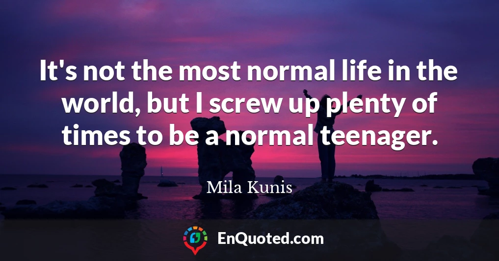 It's not the most normal life in the world, but I screw up plenty of times to be a normal teenager.