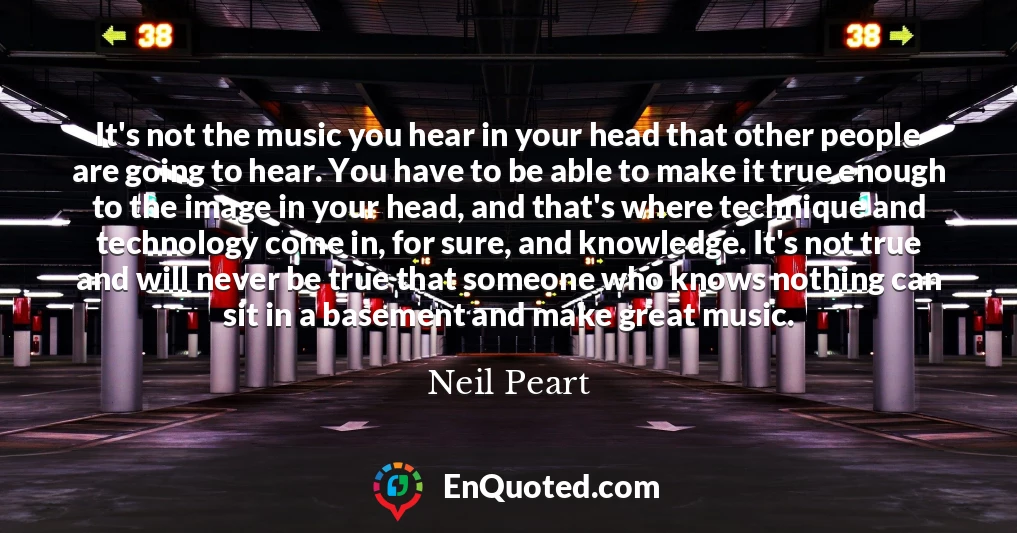 It's not the music you hear in your head that other people are going to hear. You have to be able to make it true enough to the image in your head, and that's where technique and technology come in, for sure, and knowledge. It's not true and will never be true that someone who knows nothing can sit in a basement and make great music.