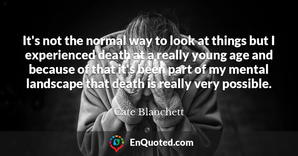 It's not the normal way to look at things but I experienced death at a really young age and because of that it's been part of my mental landscape that death is really very possible.