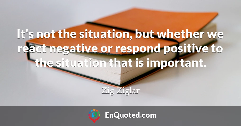 It's not the situation, but whether we react negative or respond positive to the situation that is important.