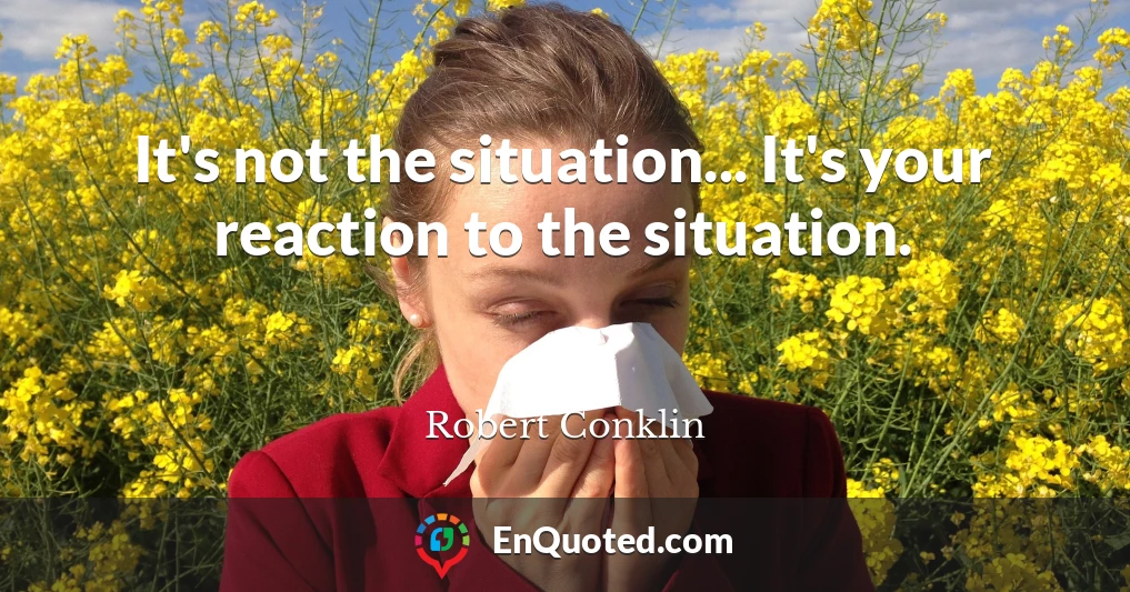 It's not the situation... It's your reaction to the situation.