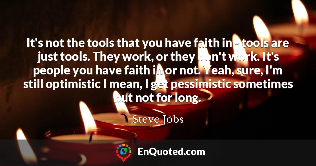 It's not the tools that you have faith in - tools are just tools. They work, or they don't work. It's people you have faith in or not. Yeah, sure, I'm still optimistic I mean, I get pessimistic sometimes but not for long.
