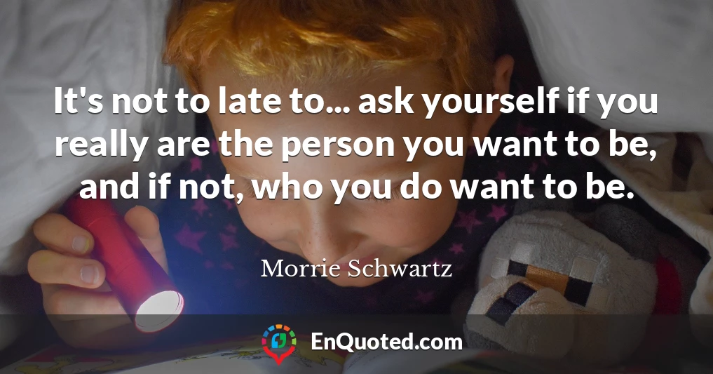 It's not to late to... ask yourself if you really are the person you want to be, and if not, who you do want to be.