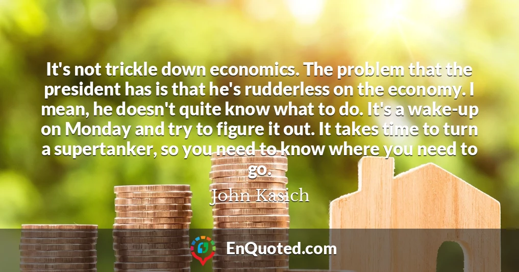 It's not trickle down economics. The problem that the president has is that he's rudderless on the economy. I mean, he doesn't quite know what to do. It's a wake-up on Monday and try to figure it out. It takes time to turn a supertanker, so you need to know where you need to go.