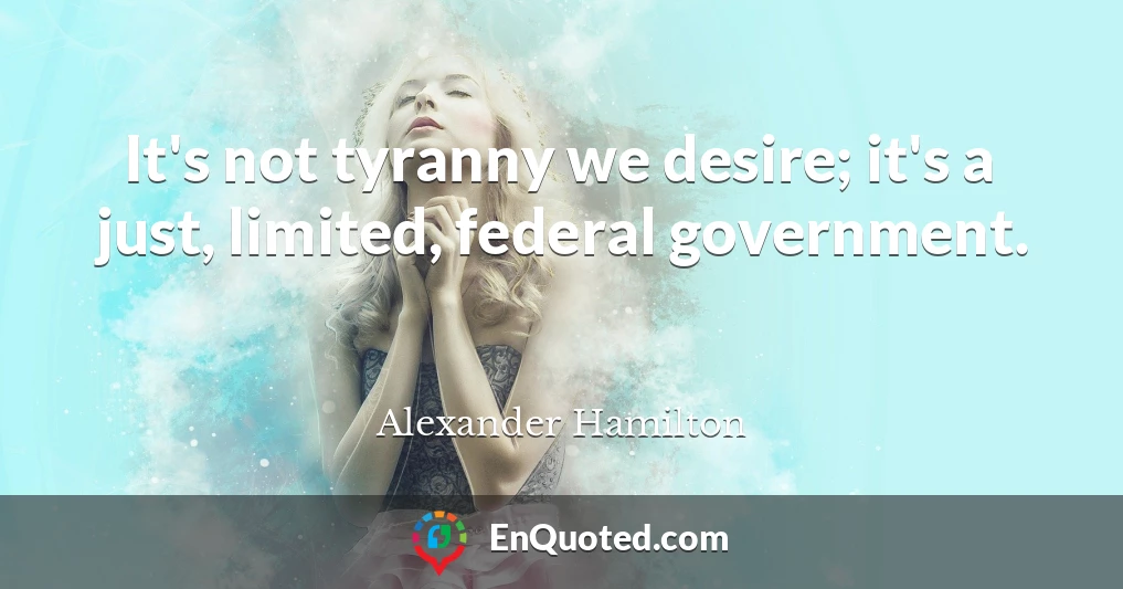 It's not tyranny we desire; it's a just, limited, federal government.