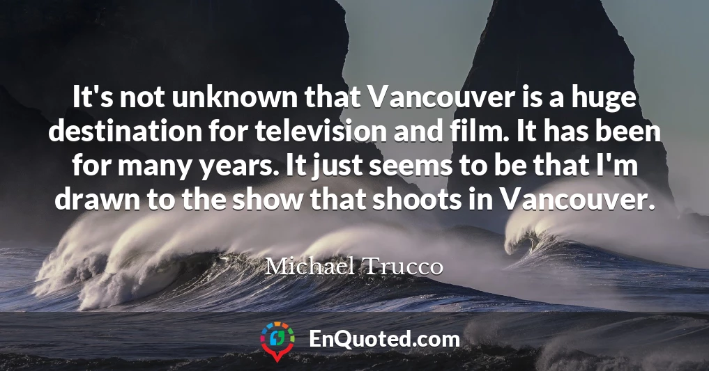 It's not unknown that Vancouver is a huge destination for television and film. It has been for many years. It just seems to be that I'm drawn to the show that shoots in Vancouver.