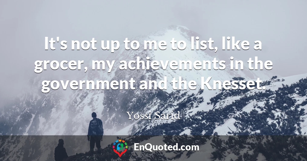It's not up to me to list, like a grocer, my achievements in the government and the Knesset.