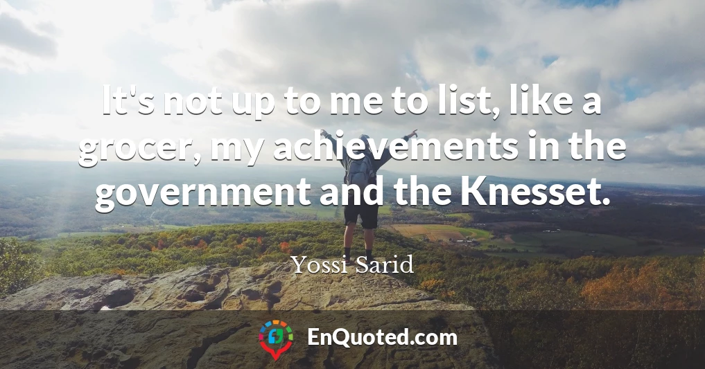 It's not up to me to list, like a grocer, my achievements in the government and the Knesset.