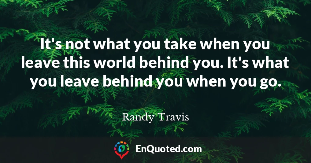 It's not what you take when you leave this world behind you. It's what you leave behind you when you go.