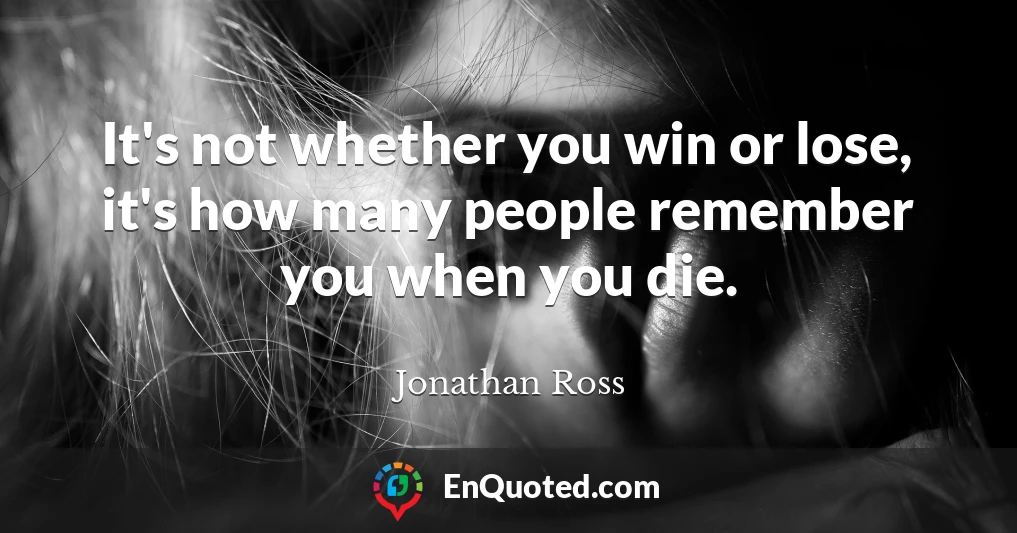 It's not whether you win or lose, it's how many people remember you when you die.