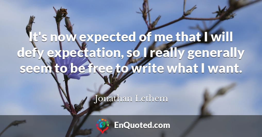 It's now expected of me that I will defy expectation, so I really generally seem to be free to write what I want.