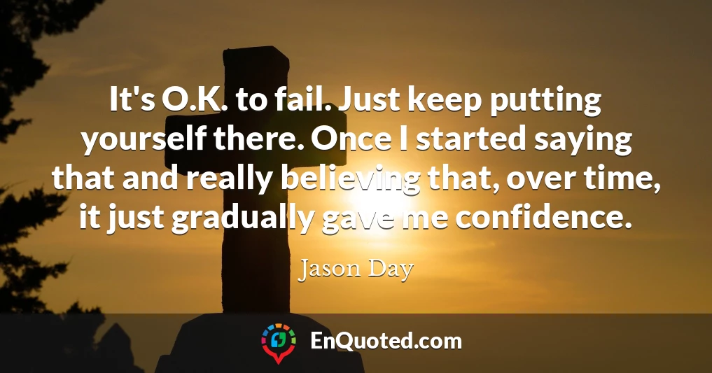 It's O.K. to fail. Just keep putting yourself there. Once I started saying that and really believing that, over time, it just gradually gave me confidence.