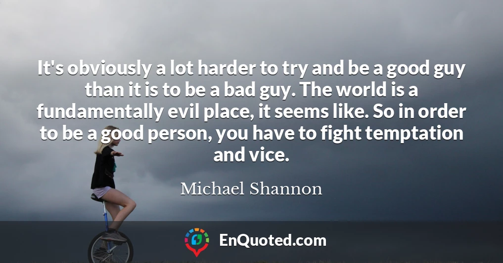 It's obviously a lot harder to try and be a good guy than it is to be a bad guy. The world is a fundamentally evil place, it seems like. So in order to be a good person, you have to fight temptation and vice.