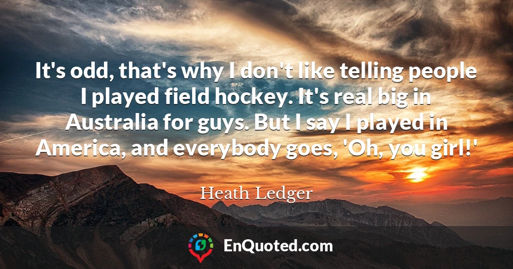 It's odd, that's why I don't like telling people I played field hockey. It's real big in Australia for guys. But I say I played in America, and everybody goes, 'Oh, you girl!'
