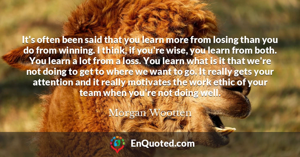 It's often been said that you learn more from losing than you do from winning. I think, if you're wise, you learn from both. You learn a lot from a loss. You learn what is it that we're not doing to get to where we want to go. It really gets your attention and it really motivates the work ethic of your team when you're not doing well.