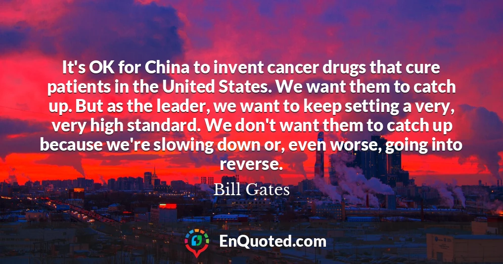 It's OK for China to invent cancer drugs that cure patients in the United States. We want them to catch up. But as the leader, we want to keep setting a very, very high standard. We don't want them to catch up because we're slowing down or, even worse, going into reverse.