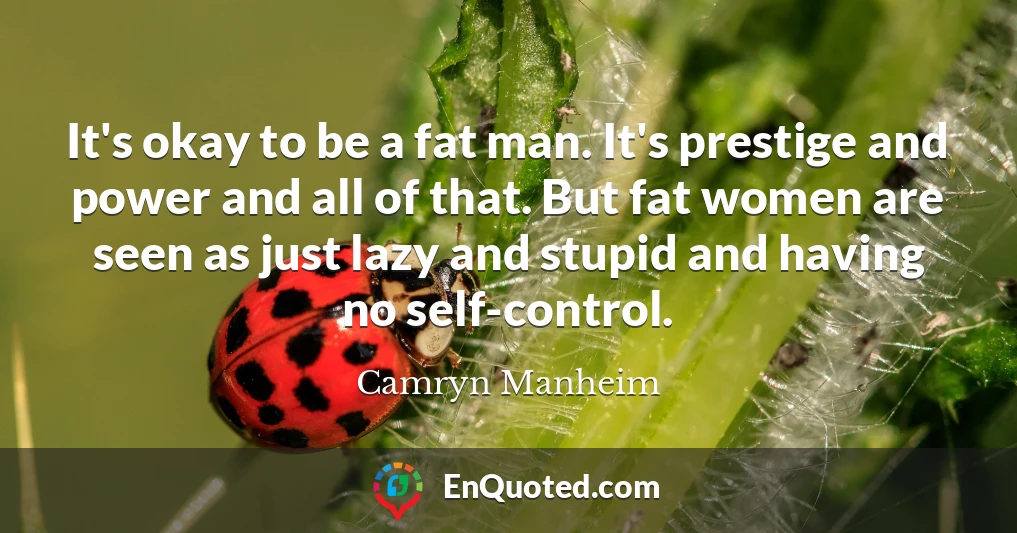 It's okay to be a fat man. It's prestige and power and all of that. But fat women are seen as just lazy and stupid and having no self-control.