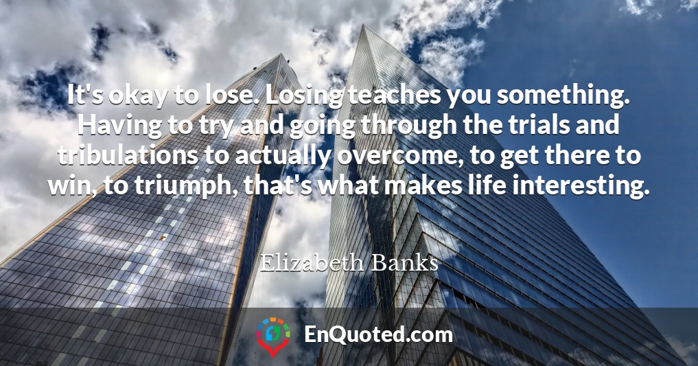 It's okay to lose. Losing teaches you something. Having to try and going through the trials and tribulations to actually overcome, to get there to win, to triumph, that's what makes life interesting.