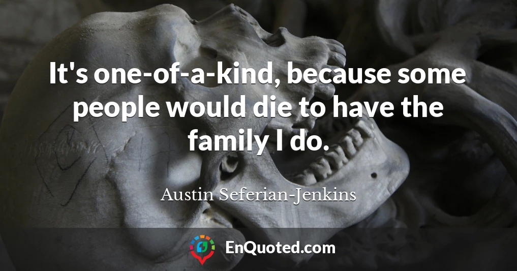 It's one-of-a-kind, because some people would die to have the family I do.