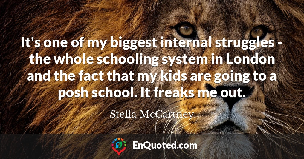 It's one of my biggest internal struggles - the whole schooling system in London and the fact that my kids are going to a posh school. It freaks me out.