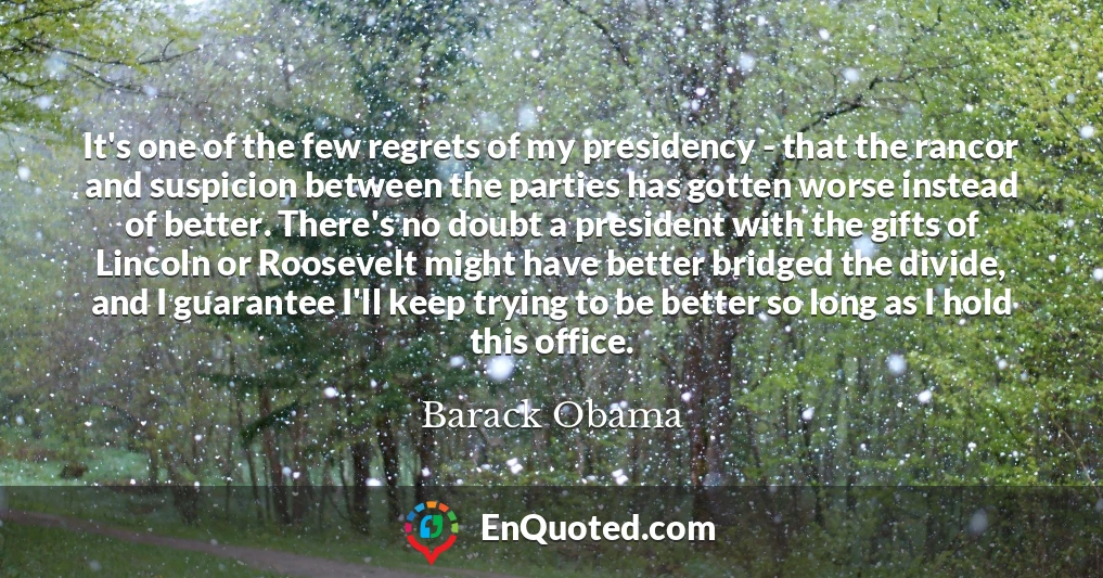 It's one of the few regrets of my presidency - that the rancor and suspicion between the parties has gotten worse instead of better. There's no doubt a president with the gifts of Lincoln or Roosevelt might have better bridged the divide, and I guarantee I'll keep trying to be better so long as I hold this office.