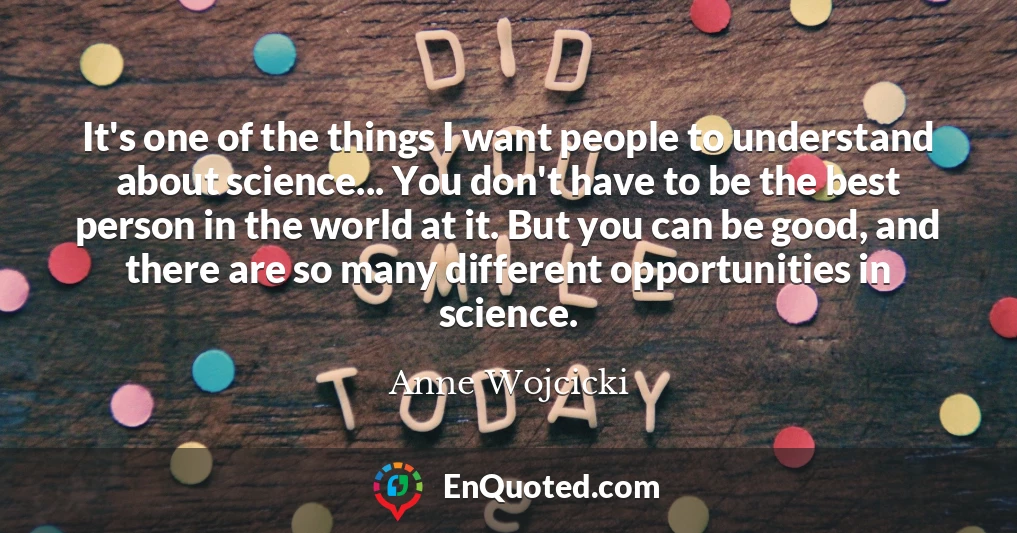 It's one of the things I want people to understand about science... You don't have to be the best person in the world at it. But you can be good, and there are so many different opportunities in science.