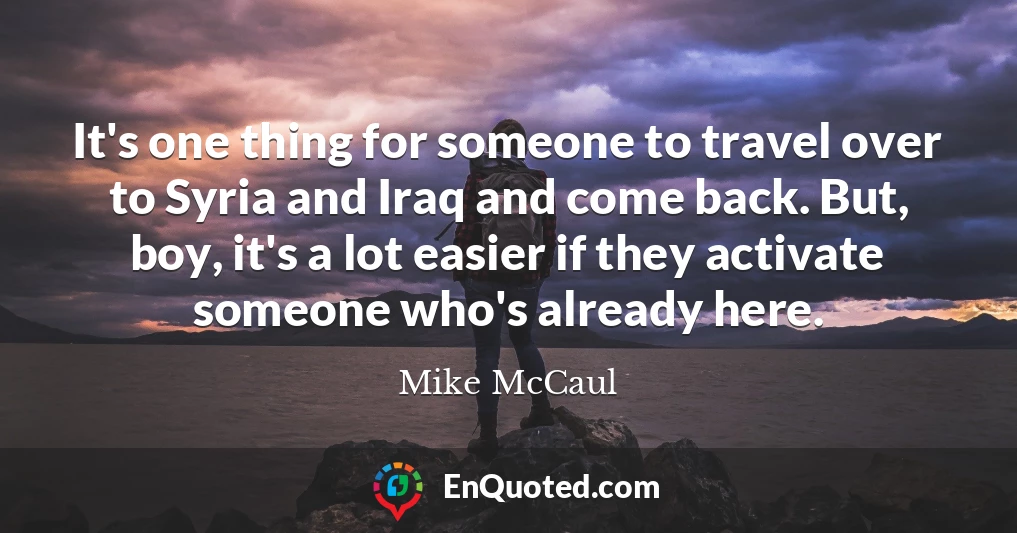 It's one thing for someone to travel over to Syria and Iraq and come back. But, boy, it's a lot easier if they activate someone who's already here.