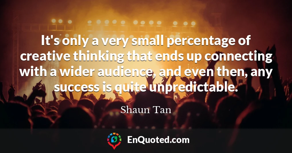 It's only a very small percentage of creative thinking that ends up connecting with a wider audience, and even then, any success is quite unpredictable.