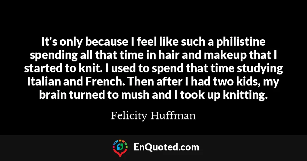 It's only because I feel like such a philistine spending all that time in hair and makeup that I started to knit. I used to spend that time studying Italian and French. Then after I had two kids, my brain turned to mush and I took up knitting.