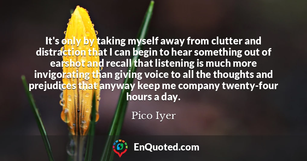 It's only by taking myself away from clutter and distraction that I can begin to hear something out of earshot and recall that listening is much more invigorating than giving voice to all the thoughts and prejudices that anyway keep me company twenty-four hours a day.