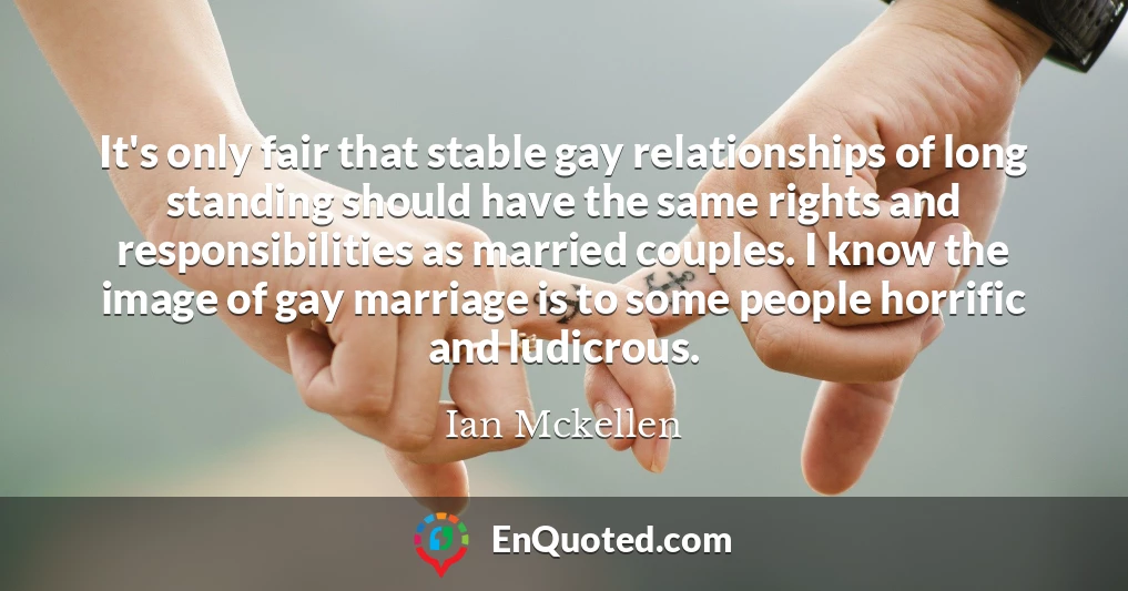 It's only fair that stable gay relationships of long standing should have the same rights and responsibilities as married couples. I know the image of gay marriage is to some people horrific and ludicrous.