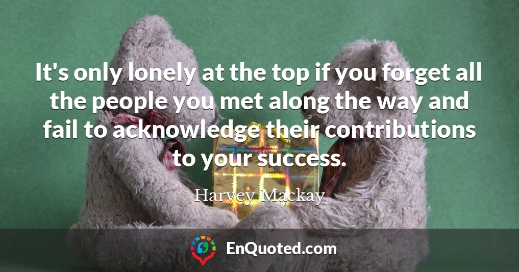 It's only lonely at the top if you forget all the people you met along the way and fail to acknowledge their contributions to your success.